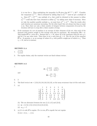it is true for n. Then multiplying the inequality by P gives that b(n+1)
≥ b(n)
. Consider
the component a
(n+1)
j . This is obtained by adding chips to b
(n+1)
j until we get a multiple of
aj. Since b
(n)
j ≤ b
(n+1)
j , any multiple of aj that could be obtained in this manner to deﬁne
a
(n+1)
j could also have been obtained to deﬁne a
(n)
j by adding more chips if necessary. Since
we take the smallest possible multiple aj, we must have a
(n)
j ≤ an+1
j . Thus the results after
each iteration are monotone increasing. On the other hand, they are always less than or equal
to u. Since there are only a ﬁnite number of integers between components of a and u, the
iteration will have to stop after a ﬁnite number of steps.
31. If the maximum of a set of numbers is an average of other elements of the set, then each of the
elements with positive weight in this average must also be maximum. By assumption, Px = x.
This implies Pn
x = x for all n. Assume that xi = M, where M is the maximum value for the xk’s,
and let j be any other state. Then there is an n such that pn
ij > 0. The ith row of the equation
Pn
x = x presents xi as an average of values of xk with positive weight,one of which is xj. Thus
xj = M, and x is constant.
SECTION 11.4
1.
1/3
1/3
3. For regular chains, only the constant vectors are ﬁxed column vectors.
SECTION 11.5
1.
Z =
11/9 −2/9
−1/9 10/9
.
and
M =
0 2
4 0
.
3. 2
5. The ﬁxed vector is w = (1/6,1/6,1/6,1/6,1/6,1/6), so the mean recurrence time is 6 for each state.
7. (a)








1 2 3 4 5 6
1 0 0 1 0 0 0
2 0 0 1 0 0 0
3 1/4 1/4 0 1/4 1/4 0
4 0 0 1/2 0 0 1/2
5 0 0 1/2 0 0 1/2
6 0 0 0 1/2 1/2 0








(b) The rat alternates between the sets {1, 2, 4, 5} and {3, 6}.
(c) w = (1/12, 1/12, 4/12, 2/12, 2/12, 2/12).
(d) m1,5 = 7
9. (a) if n is odd, P is regular. If n is even, P is ergodic but not regular.
(b) w = (1/n, · · · , 1/n).
43
 