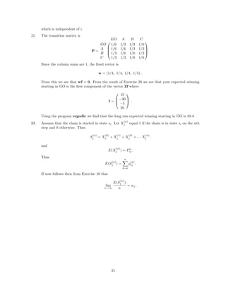 which is independent of i.
21. The transition matrix is
P =




GO A B C
GO 1/6 1/3 1/3 1/6
A 1/6 1/6 1/3 1/3
B 1/3 1/6 1/6 1/3
C 1/3 1/3 1/6 1/6



.
Since the column sums are 1, the ﬁxed vector is
w = (1/4, 1/4, 1/4, 1/4) .
From this we see that wf = 0. From the result of Exercise 20 we see that your expected winning
starting in GO is the ﬁrst component of the vector Zf where
f =



15
−30
−5
20


 .
Using the program ergodic we ﬁnd that the long run expected winning starting in GO is 10.4.
23. Assume that the chain is started in state si. Let X
(n)
j equal 1 if the chain is in state si on the nth
step and 0 otherwise. Then
S
(n)
j = X
(0)
j + X
(1)
j + X
(2)
j + . . . X
(n)
j .
and
E(X
(n)
j ) = Pn
ij.
Thus
E(S
(n)
j ) =
n
h=0
p
(n)
ij .
If now follows then from Exercise 16 that
lim
n→∞
E(S
(n)
j )
n
= wj.
45
 