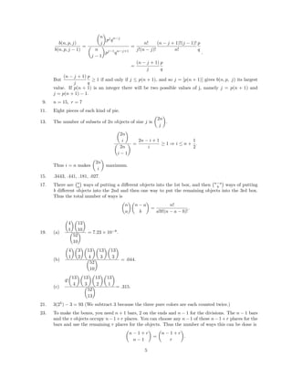b(n, p, j)
b(n, p, j − 1)
=
n
j
pj
qn−j
n
j − 1
pj−1
qn−j+1
=
n!
j!(n − j)!
(n − j + 1)!(j − 1)!
n!
p
q
=
(n − j + 1)
j
p
q
.
But
(n − j + 1)
j
p
q
≥ 1 if and only if j ≤ p(n + 1), and so j = [p(n + 1)] gives b(n, p, j) its largest
value. If p(n + 1) is an integer there will be two possible values of j, namely j = p(n + 1) and
j = p(n + 1) − 1.
9. n = 15, r = 7
11. Eight pieces of each kind of pie.
13. The number of subsets of 2n objects of size j is
2n
j
.
2n
i
2n
i − 1
=
2n − i + 1
i
≥ 1 ⇒ i ≤ n +
1
2
.
Thus i = n makes
2n
i
maximum.
15. .3443, .441, .181, .027.
17. There are n
a ways of putting a diﬀerent objects into the 1st box, and then n−a
b ways of putting
b diﬀerent objects into the 2nd and then one way to put the remaining objects into the 3rd box.
Thus the total number of ways is
n
a
n − a
b
=
n!
a!b!(n − a − b)!
.
19. (a)
4
1
13
10
52
10
= 7.23 × 10−8
.
(b)
4
1
3
2
13
4
13
3
13
3
52
10
= .044.
(c)
4!
13
4
13
3
13
2
13
1
52
13
= .315.
21. 3(25
) − 3 = 93 (We subtract 3 because the three pure colors are each counted twice.)
23. To make the boxes, you need n + 1 bars, 2 on the ends and n − 1 for the divisions. The n − 1 bars
and the r objects occupy n−1+r places. You can choose any n−1 of these n−1+r places for the
bars and use the remaining r places for the objects. Thus the number of ways this can be done is
n − 1 + r
n − 1
=
n − 1 + r
r
.
5
 