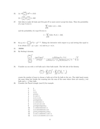 25. (a) 6!
10
6
/106
≈ .1512
(b)
10
6
/
15
6
≈ .042
27. Ask John to make 42 trials and if he gets 27 or more correct accept his claim. Then the probability
of a type I error is
k≥27
b(42, .5, k) = .044,
and the probability of a type II error is
1 −
k≥27
b(42, .75, k) = .042.
29. b(n, p, m) =
n
m
pm
(1 − p)n−m
. Taking the derivative with respect to p and setting this equal to
0 we obtain m(1 − p) = p(n − m) and so p = m/n.
31. .999996.
33. By Stirling’s formula,
2n
n
2
4n
2n
=
(2n!)
2
(2n!)
2
n!4(4n)!
∼
(
√
4πn(2n)2n
e−2n
)4
(
√
2πn(nn)e−n)4 2π(4n)(4n)4ne−4n
=
2
πn
.
35. Consider an urn with n red balls and n blue balls inside. The left side of the identity
2n
n
=
n
j=0
n
j
2
=
n
j=0
n
j
n
n − j
counts the number of ways to choose n balls out of the 2n balls in the urn. The right hand counts
the same thing but breaks the counting into the sum of the cases where there are exactly j red
balls and n − j blue balls.
38. Consider the Pascal triangle (mod 3) for example.
0 1
1 1 1
2 1 2 1
3 1 0 0 1
4 1 1 0 1 1
5 1 2 1 1 2 1
6 1 0 0 2 0 0 1
7 1 1 0 2 2 0 1 1
8 1 2 1 2 1 2 1 2 1
9 1 0 0 0 0 0 0 0 0 1
10 1 1 0 0 0 0 0 0 0 1 1
11 1 2 1 0 0 0 0 0 0 1 2 1
12 1 0 0 1 0 0 0 0 0 1 0 0 1
13 1 1 0 1 1 0 0 0 0 1 1 0 1 1
14 1 2 1 1 2 1 0 0 0 1 2 1 1 2 1
6
 