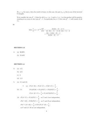 If rj > sj for some j then the result is 0 since, in this case, the pair (sj, rj) lies in one of the inverted
0 triangles.
If we consider the row pk
−1 then for all k, sk = p−1 and rk ≤ p−1 so the product will be positive
resulting in no zeros in the rows pk
− 1. In particular for p = 2 the rows pk
− 1 will consist of all
1’s.
39.
b(2n,
1
2
, n) = 2−2n 2n!
n!n!
=
2n(2n − 1) · · · 2 · 1
2n · 2(n − 1) · · · 2 · 2n · 2(n − 1) · · · 2
=
(2n − 1)(2n − 3) · · · 1
2n(2n − 2) · · · 2
.
SECTION 3.3
3. (a) 96.99%
(b) 55.16%
SECTION 4.1
3. (a) 1/2
(b) 2/3
(c) 0
(d) 1/4
5. (a) (1) and (2)
(b) (1)
7. (a) P(A ∩ B) = P(A ∩ C) = P(B ∩ C) =
1
4
,
P(A)P(B) = P(A)P(C) = P(B)P(C) =
1
4
,
P(A ∩ B ∩ C) =
1
4
= P(A)P(B)P(C) =
1
8
.
(b) P(A ∩ C) = P(A)P(C) =
1
4
, so C and A are independent,
P(C ∩ B) = P(B)P(C) =
1
4
, so C and B are independent,
P(C ∩ (A ∩ B)) =
1
4
= P(C)P(A ∩ B) =
1
8
,
so C and A ∩ B are not independent.
8
 