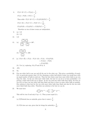 8. P(A ∩ B ∩ C) = P({a}) =
1
8
,
P(A) = P(B) = P(C) =
1
2
.
Thus while P(A ∩ B ∩ C) = P(A)P(B)P(C) =
1
8
,
P(A ∩ B) = P(A ∩ C) = P(B ∩ C) =
5
16
,
P(A)P(B) = P(A)P(C) = P(B)P(C) =
1
4
.
Therefore no two of these events are independent.
9. (a) 1/3
(b) 1/2
13. 1/2
15. (a)
48
11
4
2
52
13
−
48
13
≈ .307 .
(b)
48
11
3
1
51
12
≈ .328 .
17. (a) P(A ∩ ˜B) = P(A) − P(A ∩ B) = P(A) − P(A)P(B)
= P(A)(1 − P(B))
= P(A)P( ˜B) .
(b) Use (a), replacing A by ˜B and B by A.
19. .273.
21. No.
23. Put one white ball in one urn and all the rest in the other urn. This gives a probability of nearly
3/4, in particular greater than 1/2, for obtaining a white ball which is what you would have with
an equal number of balls in each urn. Thus the best choice must have more white balls in one urn
than the other. In the urn with more white balls, the best we can do is to have probability 1 of
getting a white ball if this urn is chosen. In the urn with less white balls than black, the best we
can do is to have one less white ball than black and then to have as many white balls as possible.
Our solution is thus best for the urn with more white balls than black and also for the urn with
more black balls than white. Therefore our solution is the best we can do.
25. We must have
p
n
j
pk
qn−k
= p
n − 1
k − 1
pk−1
qn−k
.
This will be true if and only if np = k. Thus p must equal k/n.
27.
(a) P(Pickwick has no umbrella, given that it rains)=
2
9
.
(b) P(It does not rain, given that he brings his umbrella)=
5
12
.
9
 