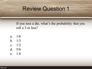 Review Question 1
If you toss a die, what’s the probability that you
roll a 3 or less?
a. 1/6
b. 1/3
c. 1/2
d. 5/6
e. 1.0
 