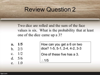 Review Question 2
Two dice are rolled and the sum of the face
values is six. What is the probability that at least
one of the dice came up a 3?
a. 1/5
b. 2/3
c. 1/2
d. 5/6
e. 1.0
How can you get a 6 on two
dice? 1-5, 5-1, 2-4, 4-2, 3-3
One of these five has a 3.
1/5
 