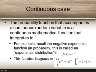 Continuous case
 The probability function that accompanies
a continuous random variable is a
continuous mathematical function that
integrates to 1.
 For example, recall the negative exponential
function (in probability, this is called an
“exponential distribution”): x
exf 
)(
110
0
0






xx
ee
 This function integrates to 1:
 