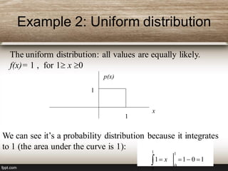 Example 2: Uniform distribution
The uniform distribution: all values are equally likely.
f(x)= 1 , for 1 x 0
x
p(x)
1
1
We can see it’s a probability distribution because it integrates
to 1 (the area under the curve is 1):
1011
1
0
1
0
 x
 