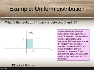Example: Uniform distribution
What’s the probability that x is between 0 and ½?
P(½ x 0)= ½
Clinical Research Example:
When randomizing patients in
an RCT, we often use a random
number generator on the
computer. These programs work
by randomly generating a
number between 0 and 1 (with
equal probability of every
number in between). Then a
subject who gets X<.5 is control
and a subject who gets X>.5 is
treatment.
x
p(x)
1
1½0
 