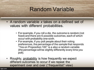 Random Variable
• A random variable x takes on a defined set of
values with different probabilities.
• For example, if you roll a die, the outcome is random (not
fixed) and there are 6 possible outcomes, each of which
occur with probability one-sixth.
• For example, if you poll people about their voting
preferences, the percentage of the sample that responds
“Yes on Proposition 100” is a also a random variable
(the percentage will be slightly differently every time you
poll).
• Roughly, probability is how frequently we expect
different outcomes to occur if we repeat the
experiment over and over (“frequentist” view)
 