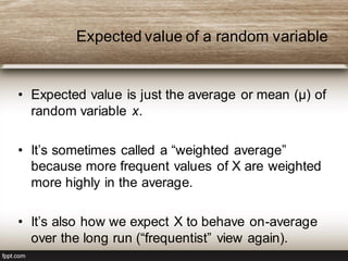 Expected value of a random variable
• Expected value is just the average or mean (µ) of
random variable x.
• It’s sometimes called a “weighted average”
because more frequent values of X are weighted
more highly in the average.
• It’s also how we expect X to behave on-average
over the long run (“frequentist” view again).
 