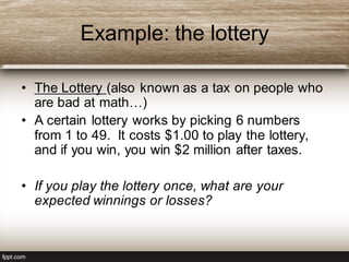 Example: the lottery
• The Lottery (also known as a tax on people who
are bad at math…)
• A certain lottery works by picking 6 numbers
from 1 to 49. It costs $1.00 to play the lottery,
and if you win, you win $2 million after taxes.
• If you play the lottery once, what are your
expected winnings or losses?
 
