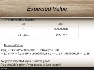 Expected Value
x$ p(x)
-1 .999999928
+ 2 million 7.2 x 10--8
The probability function
Expected Value
E(X) = P(win)*$2,000,000 + P(lose)*-$1.00
= 2.0 x 106 * 7.2 x 10-8+ .999999928 (-1) = .144 - .999999928 = -$.86
Negative expected value is never good!
You shouldn’t play if you expect to lose money!
 