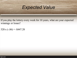 Expected Value
If you play the lottery every week for 10 years, what are your expected
winnings or losses?
520 x (-.86) = -$447.20
 