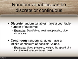 Random variables can be
discrete or continuous
• Discrete random variables have a countable
number of outcomes
– Examples: Dead/alive, treatment/placebo, dice,
counts, etc.
• Continuous random variables have an
infinite continuum of possible values.
– Examples: blood pressure, weight, the speed of a
car, the real numbers from 1 to 6.
 