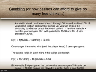 Gambling (or how casinos can afford to give so
many free drinks…)
A roulette wheel has the numbers 1 through 36, as well as 0 and 00. If
you bet $1 that an odd number comes up, you win or lose $1
according to whether or not that event occurs. If random variable X
denotes your net gain, X=1 with probability 18/38 and X= -1 with
probability 20/38.
E(X) = 1(18/38) – 1 (20/38) = -$.053
On average, the casino wins (and the player loses) 5 cents per game.
The casino rakes in even more if the stakes are higher:
E(X) = 10(18/38) – 10 (20/38) = -$.53
If the cost is $10 per game, the casino wins an average of 53 cents per
game. If 10,000 games are played in a night, that’s a cool $5300.
 