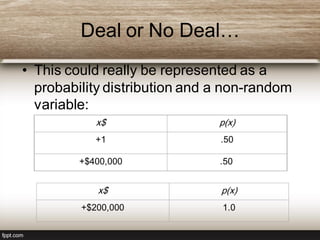 Deal or No Deal…
• This could really be represented as a
probability distribution and a non-random
variable:
x$ p(x)
+1 .50
+$400,000 .50
x$ p(x)
+$200,000 1.0
 