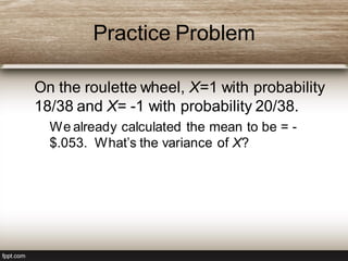 Practice Problem
On the roulette wheel, X=1 with probability
18/38 and X= -1 with probability 20/38.
– We already calculated the mean to be = -
$.053. What’s the variance of X?
 