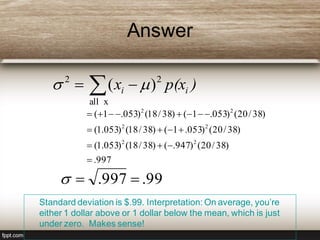 Answer
Standard deviation is $.99. Interpretation: On average, you’re
either 1 dollar above or 1 dollar below the mean, which is just
under zero. Makes sense!
 
xall
22
)( )p(xx ii 
997.
)38/20()947.()38/18()053.1(
)38/20()053.1()38/18()053.1(
)38/20()053.1()38/18()053.1(
22
22
22




99.997. 
 