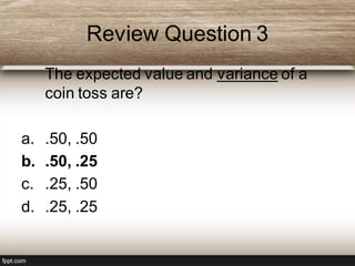Review Question 3
The expected value and variance of a
coin toss are?
a. .50, .50
b. .50, .25
c. .25, .50
d. .25, .25
 