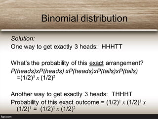 Binomial distribution
Solution:
One way to get exactly 3 heads: HHHTT
What’s the probability of this exact arrangement?
P(heads)xP(heads) xP(heads)xP(tails)xP(tails)
=(1/2)3 x (1/2)2
Another way to get exactly 3 heads: THHHT
Probability of this exact outcome = (1/2)1 x (1/2)3 x
(1/2)1 = (1/2)3 x (1/2)2
 