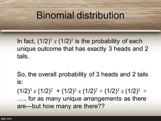 Binomial distribution
In fact, (1/2)3 x (1/2)2 is the probability of each
unique outcome that has exactly 3 heads and 2
tails.
So, the overall probability of 3 heads and 2 tails
is:
(1/2)3 x (1/2)2 + (1/2)3 x (1/2)2 + (1/2)3 x (1/2)2 +
….. for as many unique arrangements as there
are—but how many are there??
 