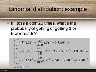 Binomial distribution: example
• If I toss a coin 20 times, what’s the
probability of getting of getting 2 or
fewer heads?
4
4720182
20
2
5720191
20
1
720200
20
0
108.1
108.1105.9190)5(.
!2!18
!20
)5(.)5(.
109.1105.920)5(.
!1!19
!20
)5(.)5(.
105.9)5(.
!0!20
!20
)5(.)5(.























x
xxx
xxx
x
 