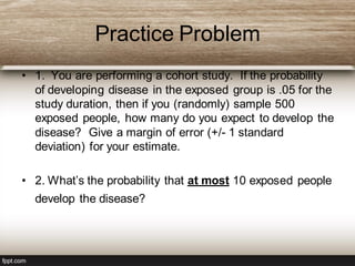 Practice Problem
• 1. You are performing a cohort study. If the probability
of developing disease in the exposed group is .05 for the
study duration, then if you (randomly) sample 500
exposed people, how many do you expect to develop the
disease? Give a margin of error (+/- 1 standard
deviation) for your estimate.
• 2. What’s the probability that at most 10 exposed people
develop the disease?
 