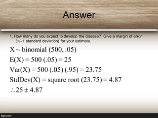 Answer
1. How many do you expect to develop the disease? Give a margin of error
(+/- 1 standard deviation) for your estimate.
X ~ binomial (500, .05)
E(X) = 500 (.05) = 25
Var(X) = 500 (.05) (.95) = 23.75
StdDev(X) = square root (23.75) = 4.87
25  4.87
 