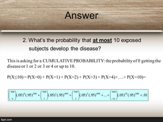Answer
2. What’s the probability that at most 10 exposed
subjects develop the disease?
01.)95(.)05(....)95(.)05(.)95(.)05(.)95(.)05(. 49010
500
10
4982
500
2
4991
500
1
5000
500
0
























This is asking for a CUMULATIVEPROBABILITY: theprobabilityof 0 gettingthe
diseaseor1 or 2 or 3 or 4 or up to 10.
P(X≤10)= P(X=0) + P(X=1) + P(X=2) + P(X=3) + P(X=4)+….+ P(X=10)=
 