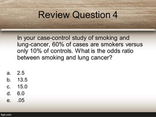 Review Question 4
In your case-control study of smoking and
lung-cancer, 60% of cases are smokers versus
only 10% of controls. What is the odds ratio
between smoking and lung cancer?
a. 2.5
b. 13.5
c. 15.0
d. 6.0
e. .05
 