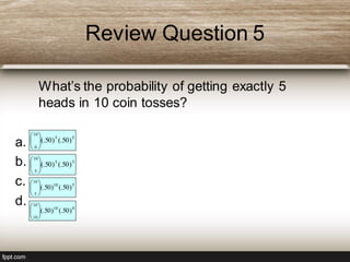 Review Question 5
What’s the probability of getting exactly 5
heads in 10 coin tosses?
a.
b.
c.
d.
55
10
0
)50(.)50(.





55
10
5
)50(.)50(.





510
10
5
)50(.)50(.





010
10
10
)50(.)50(.





 