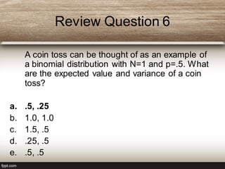 Review Question 6
A coin toss can be thought of as an example of
a binomial distribution with N=1 and p=.5. What
are the expected value and variance of a coin
toss?
a. .5, .25
b. 1.0, 1.0
c. 1.5, .5
d. .25, .5
e. .5, .5
 