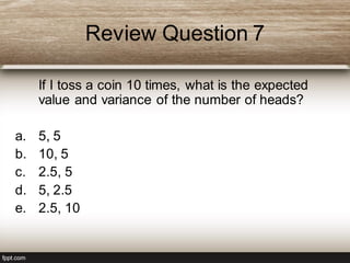 Review Question 7
If I toss a coin 10 times, what is the expected
value and variance of the number of heads?
a. 5, 5
b. 10, 5
c. 2.5, 5
d. 5, 2.5
e. 2.5, 10
 