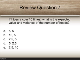 Review Question 7
If I toss a coin 10 times, what is the expected
value and variance of the number of heads?
a. 5, 5
b. 10, 5
c. 2.5, 5
d. 5, 2.5
e. 2.5, 10
 
