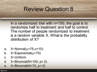 Review Question 8
In a randomized trial with n=150, the goal is to
randomize half to treatment and half to control.
The number of people randomized to treatment
is a random variable X. What is the probability
distribution of X?
a. X~Normal(=75,=10)
b. X~Exponential(=75)
c. X~Uniform
d. X~Binomial(N=150, p=.5)
e. X~Binomial(N=75, p=.5)
 