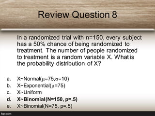 Review Question 8
In a randomized trial with n=150, every subject
has a 50% chance of being randomized to
treatment. The number of people randomized
to treatment is a random variable X. What is
the probability distribution of X?
a. X~Normal(=75,=10)
b. X~Exponential(=75)
c. X~Uniform
d. X~Binomial(N=150, p=.5)
e. X~Binomial(N=75, p=.5)
 