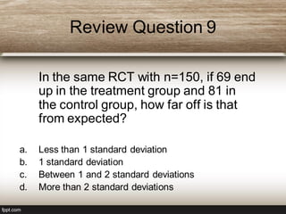 Review Question 9
In the same RCT with n=150, if 69 end
up in the treatment group and 81 in
the control group, how far off is that
from expected?
a. Less than 1 standard deviation
b. 1 standard deviation
c. Between 1 and 2 standard deviations
d. More than 2 standard deviations
 