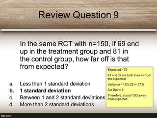 Review Question 9
In the same RCT with n=150, if 69 end
up in the treatment group and 81 in
the control group, how far off is that
from expected?
a. Less than 1 standard deviation
b. 1 standard deviation
c. Between 1 and 2 standard deviations
d. More than 2 standard deviations
Expected = 75
81 and 69 are both 6 away from
the expected.
Variance= 150(.25)= 37.5
Std Dev  6
Therefore,about1 SD away
from expected.
 