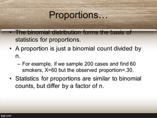 Proportions…
• The binomial distribution forms the basis of
statistics for proportions.
• A proportion is just a binomial count divided by
n.
– For example, if we sample 200 cases and find 60
smokers, X=60 but the observed proportion=.30.
• Statistics for proportions are similar to binomial
counts, but differ by a factor of n.
 