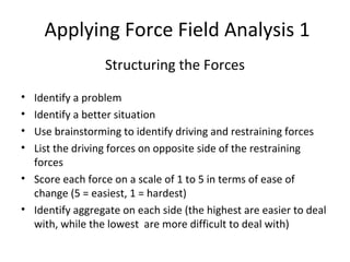 Applying Force Field Analysis 1
Structuring the Forces
• Identify a problem
• Identify a better situation
• Use brainstorming to identify driving and restraining forces
• List the driving forces on opposite side of the restraining
forces
• Score each force on a scale of 1 to 5 in terms of ease of
change (5 = easiest, 1 = hardest)
• Identify aggregate on each side (the highest are easier to deal
with, while the lowest are more difficult to deal with)
 