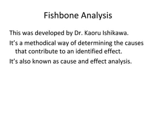Fishbone Analysis
This was developed by Dr. Kaoru Ishikawa.
It’s a methodical way of determining the causes
that contribute to an identified effect.
It’s also known as cause and effect analysis.
 