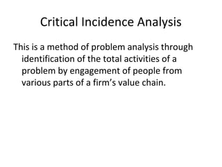 Critical Incidence Analysis
This is a method of problem analysis through
identification of the total activities of a
problem by engagement of people from
various parts of a firm’s value chain.
 