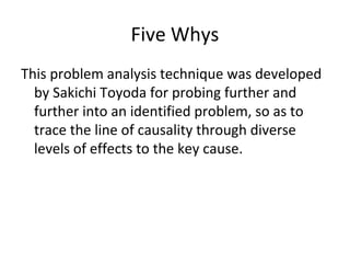 Five Whys
This problem analysis technique was developed
by Sakichi Toyoda for probing further and
further into an identified problem, so as to
trace the line of causality through diverse
levels of effects to the key cause.
 