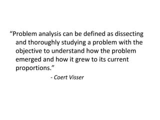 “Problem analysis can be defined as dissecting
and thoroughly studying a problem with the
objective to understand how the problem
emerged and how it grew to its current
proportions.”
- Coert Visser
 