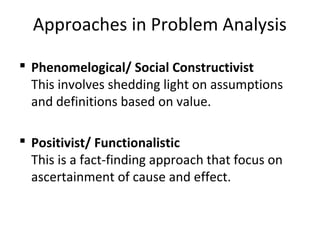 Approaches in Problem Analysis
 Phenomelogical/ Social Constructivist
This involves shedding light on assumptions
and definitions based on value.
 Positivist/ Functionalistic
This is a fact-finding approach that focus on
ascertainment of cause and effect.
 