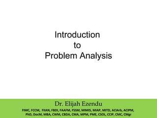 Introduction
to
Problem Analysis
Dr. Elijah Ezendu
FIMC, FCCM, FIIAN, FBDI, FAAFM, FSSM, MIMIS, MIAP, MITD, ACIArb, ACIPM,
PhD, DocM, MBA, CWM, CBDA, CMA, MPM, PME, CSOL, CCIP, CMC, CMgr
 