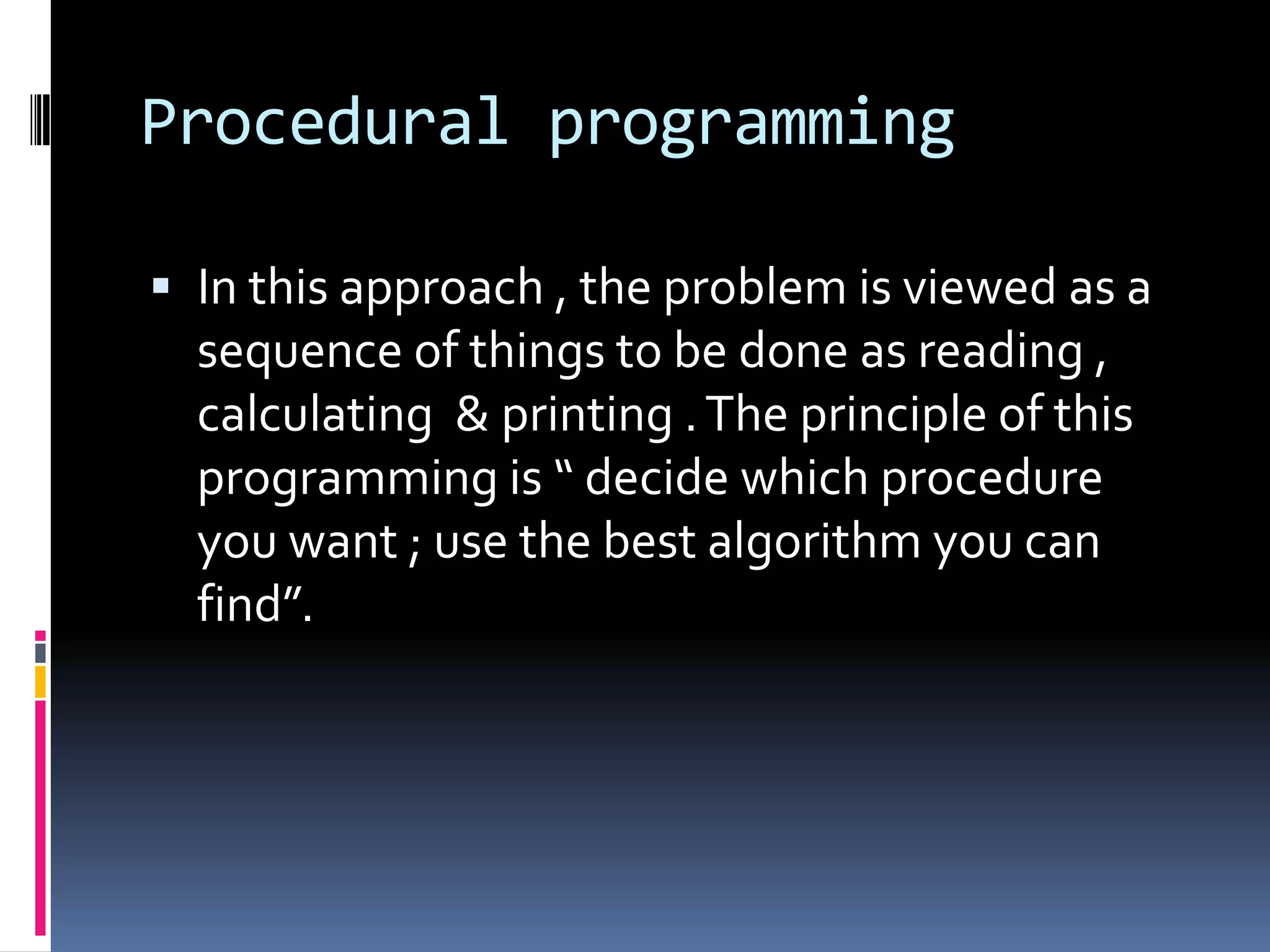 Procedural programming

 In this approach , the problem is viewed as a
  sequence of things to be done as reading ,
  calculating & printing . The principle of this
  programming is “ decide which procedure
  you want ; use the best algorithm you can
  find”.
 