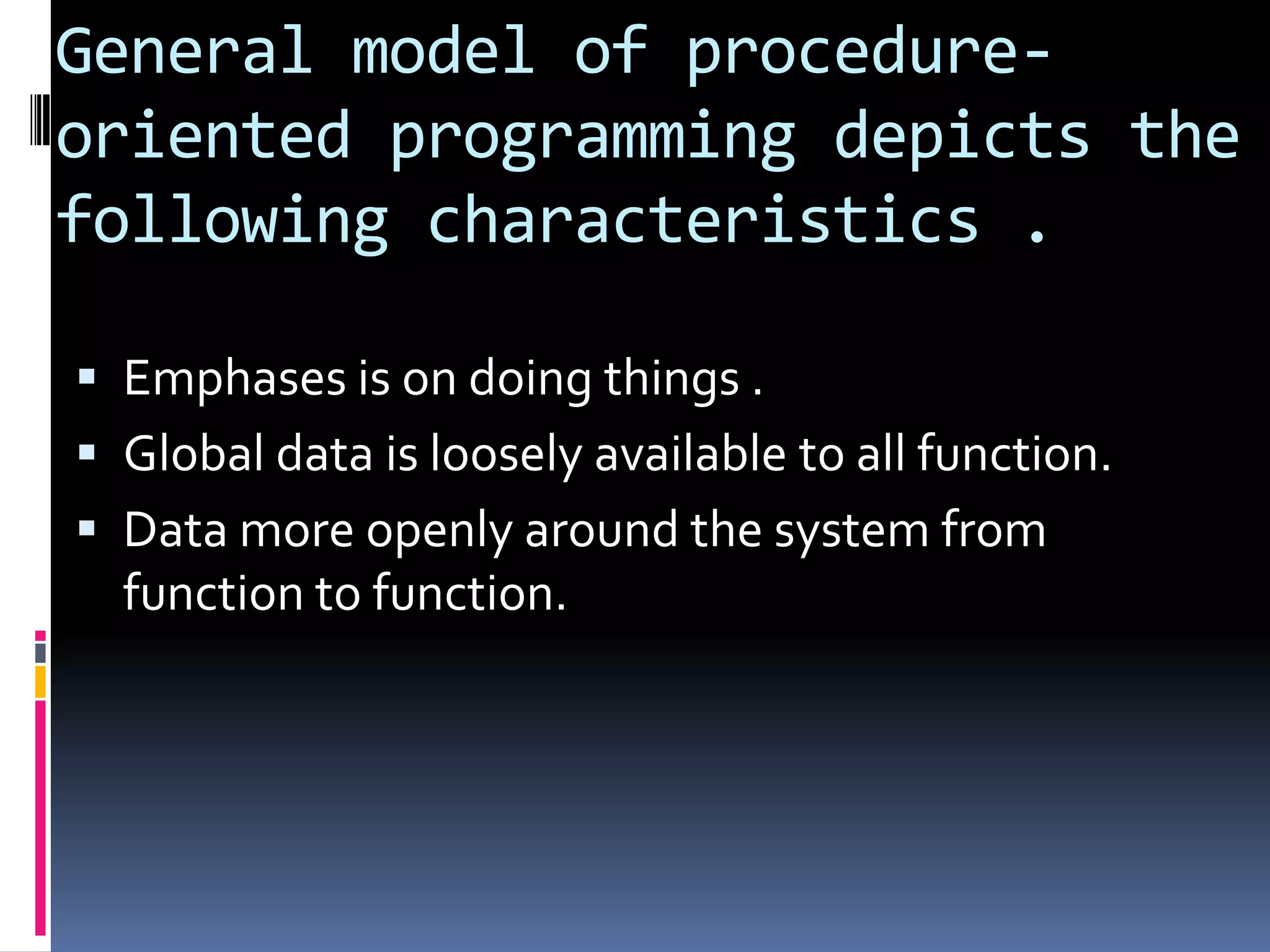 General model of procedure-
oriented programming depicts the
following characteristics .

 Emphases is on doing things .
 Global data is loosely available to all function.
 Data more openly around the system from
  function to function.
 