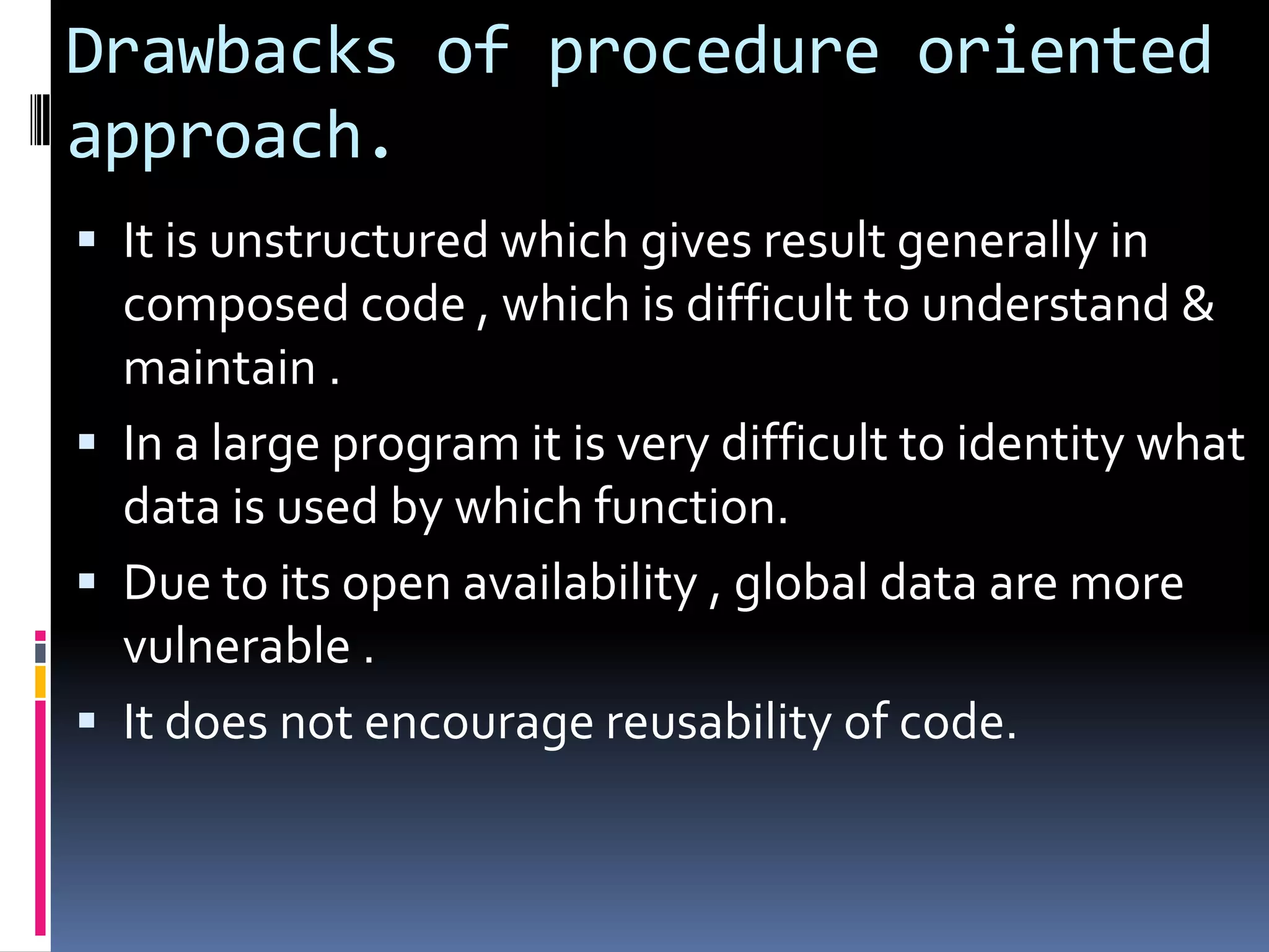 Drawbacks of procedure oriented
approach.
 It is unstructured which gives result generally in
  composed code , which is difficult to understand &
  maintain .
 In a large program it is very difficult to identity what
  data is used by which function.
 Due to its open availability , global data are more
  vulnerable .
 It does not encourage reusability of code.
 