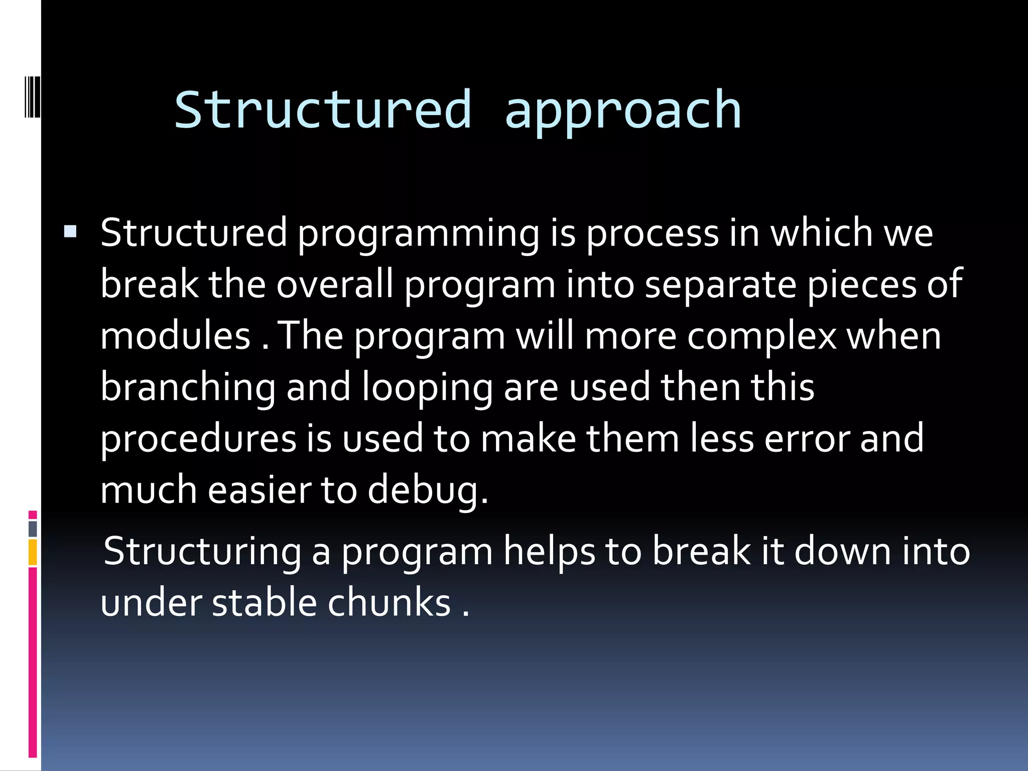 Structured approach

 Structured programming is process in which we
  break the overall program into separate pieces of
  modules . The program will more complex when
  branching and looping are used then this
  procedures is used to make them less error and
  much easier to debug.
  Structuring a program helps to break it down into
  under stable chunks .
 