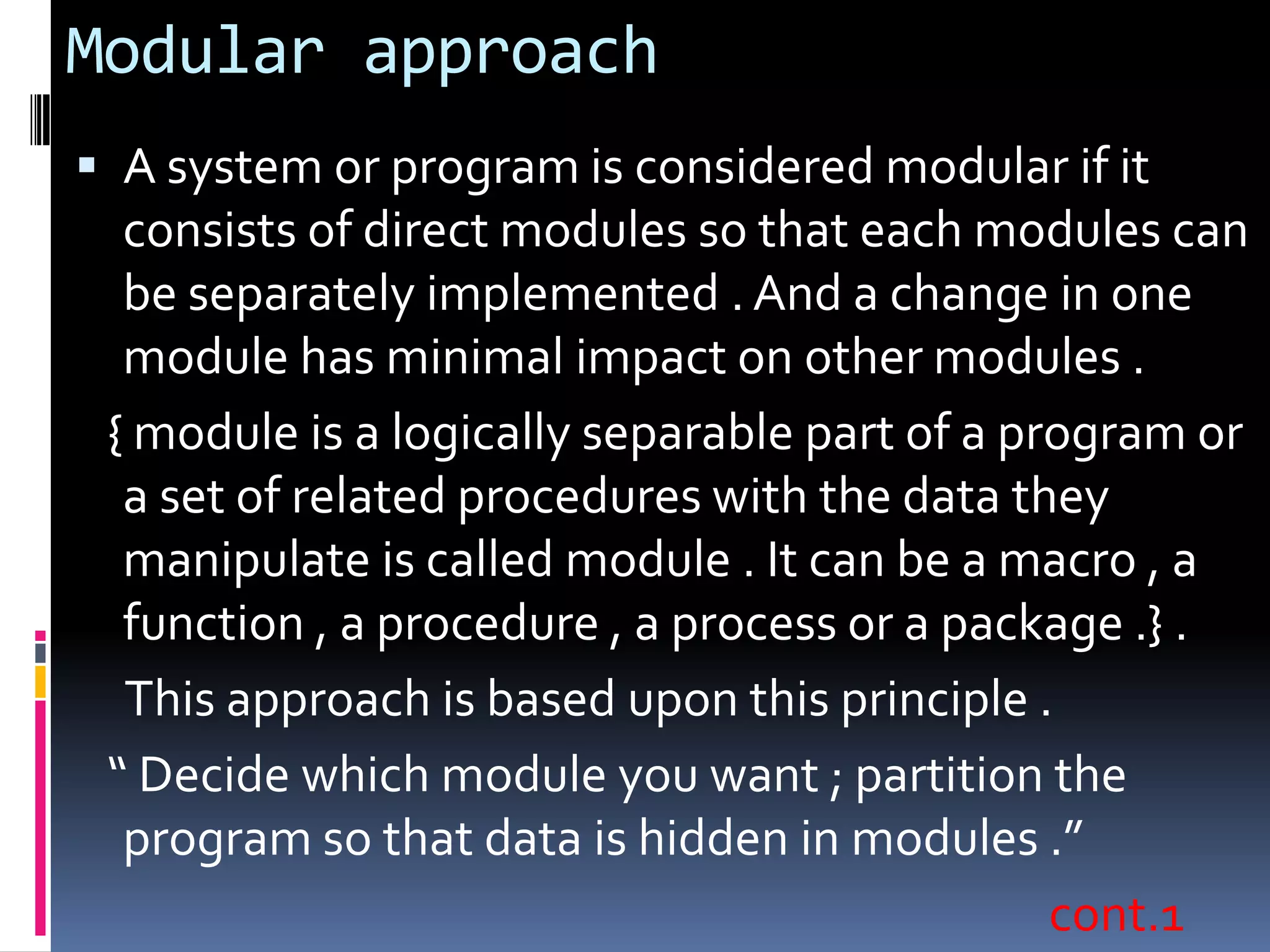 Modular approach
 A system or program is considered modular if it
  consists of direct modules so that each modules can
  be separately implemented . And a change in one
  module has minimal impact on other modules .
 { module is a logically separable part of a program or
  a set of related procedures with the data they
  manipulate is called module . It can be a macro , a
  function , a procedure , a process or a package .} .
  This approach is based upon this principle .
 “ Decide which module you want ; partition the
  program so that data is hidden in modules .”
                                               cont.1
 